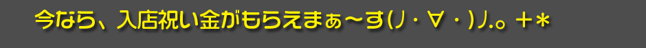 今なら、入店祝い金がもらえまぁ～す(ﾉ・∀・)ﾉ.。+＊